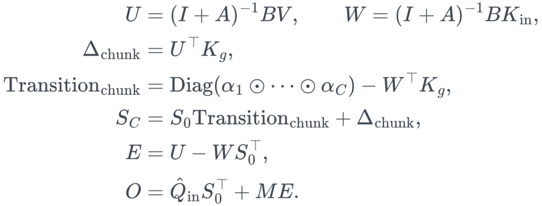 \begin{aligned} U&=(I+A)^{-1}BV,\qquad W=(I+A)^{-1}BK_{\mathrm{in}},\\[2pt] \Delta_{\mathrm{chunk}}&=U^\top K_g,\\[2pt] \mathrm{Transition}_{\mathrm{chunk}} &=\operatorname{Diag}(\alpha_1\odot\cdots\odot\alpha_C)-W^\top K_g,\\[2pt] S_C&=S_0\mathrm{Transition}_{\mathrm{chunk}}+\Delta_{\mathrm{chunk}},\\[2pt] E&=U-WS_0^\top,\\[2pt] O&=\hat Q_{\mathrm{in}}S_0^\top+ME. \end{aligned}